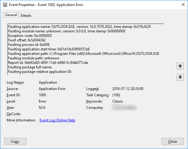 Log Name: Application Source: Application Error Date: 2016-07-12 20:35:08 Event ID: 1000 Task Category: (100) Level: Error Keywords: Classic User: N/A Computer: (Computer Name) Description: Faulting application name: OUTLOOK.EXE, version: 16.0.7070.2022, time stamp: 0x576c622f Faulting module name: unknown, version: 0.0.0.0, time stamp: 0x00000000 Exception code: 0xc0000005 Fault offset: 0x5d394362 Faulting process id: 0x43f8 Faulting application start time: 0x01d1dc63f99557e8 Faulting application path: C:\Program Files (x86)\Microsoft Office\root\Office16\OUTLOOK.EXE Faulting module path: unknown Report Id: 5bb92e80-485f-11e6-b960-fc3fdb077cde Faulting package full name: Faulting package-relative application ID: